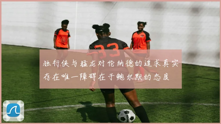 独行侠与猛龙对伦纳德的追求真实存在唯一障碍在于鲍尔默的态度