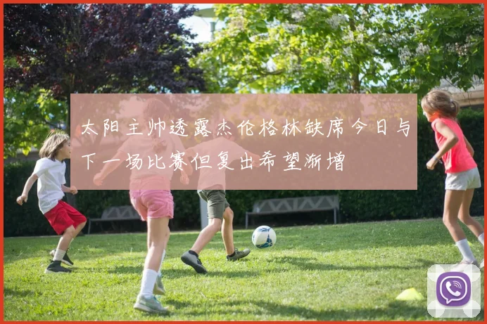太阳主帅透露杰伦格林缺席今日与下一场比赛但复出希望渐增