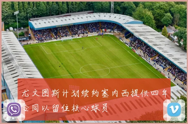 尤文图斯计划续约塞内西提供四年合同以留住核心球员