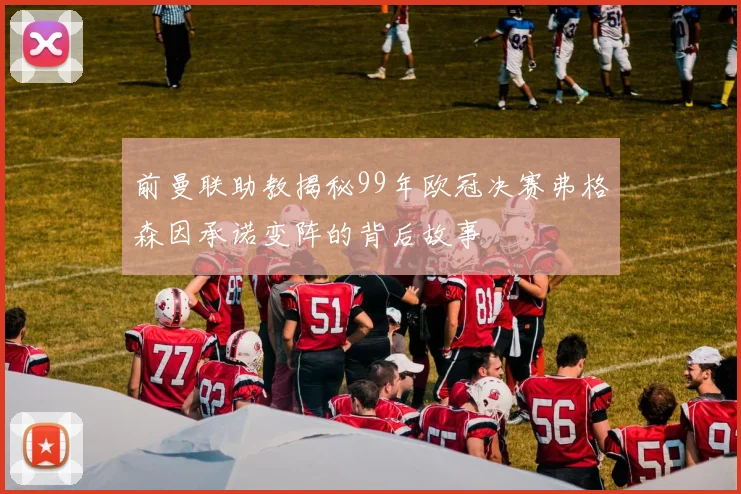 前曼联助教揭秘99年欧冠决赛弗格森因承诺变阵的背后故事