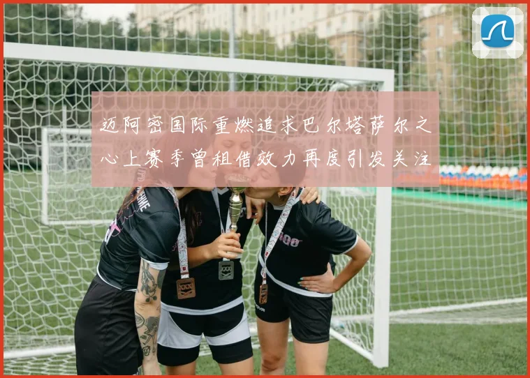 迈阿密国际重燃追求巴尔塔萨尔之心上赛季曾租借效力再度引发关注