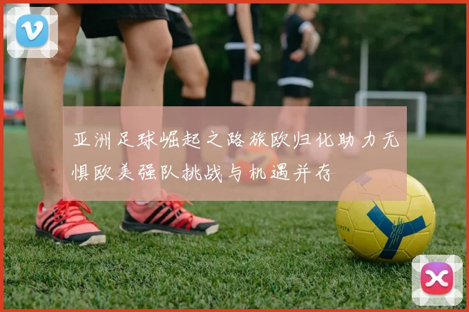 亚洲足球崛起之路旅欧归化助力无惧欧美强队挑战与机遇并存