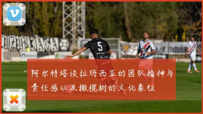 阿尔特塔谈拉玛西亚的团队精神与责任感以及橄榄树的文化象征