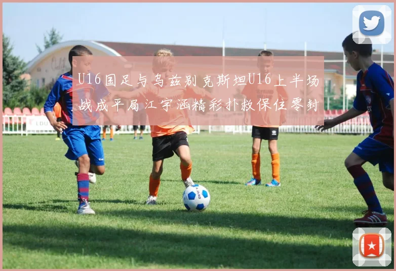 U16国足与乌兹别克斯坦U16上半场战成平局江宇涵精彩扑救保住零封纪录