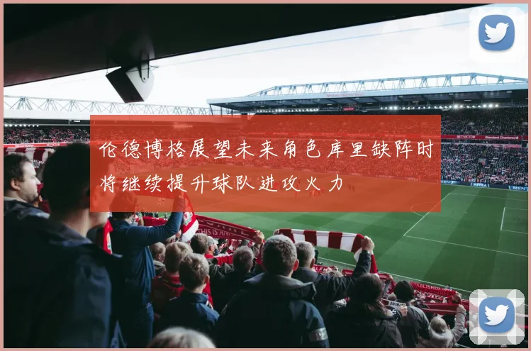 伦德博格展望未来角色库里缺阵时将继续提升球队进攻火力