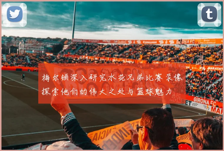 梅尔顿深入研究水花兄弟比赛录像探索他们的伟大之处与篮球魅力