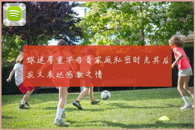 球迷尊重字母哥家庭私密时光其后发文表达感激之情