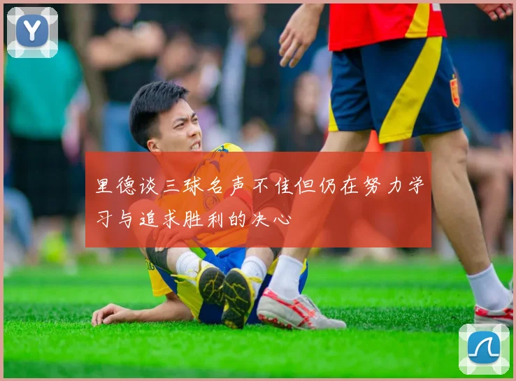 里德谈三球名声不佳但仍在努力学习与追求胜利的决心