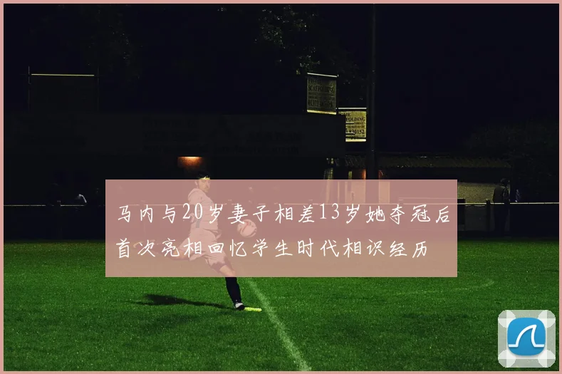 马内与20岁妻子相差13岁她夺冠后首次亮相回忆学生时代相识经历