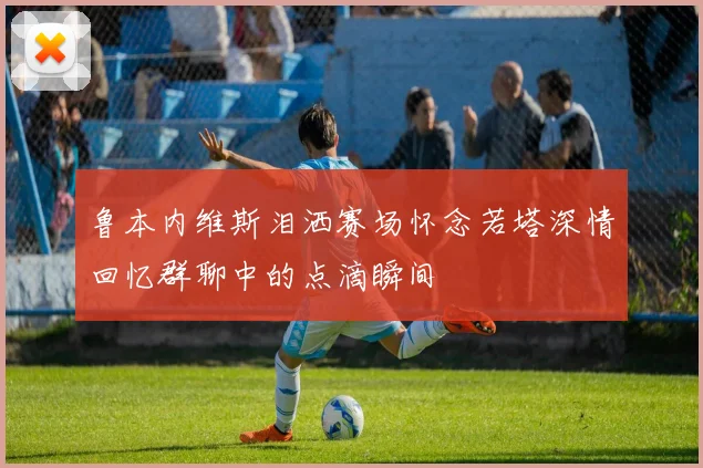 鲁本内维斯泪洒赛场怀念若塔深情回忆群聊中的点滴瞬间