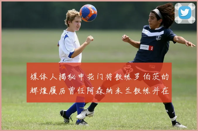 媒体人揭秘申花门将教练罗伯茨的辉煌履历曾任阿森纳米兰教练并在华夏执教