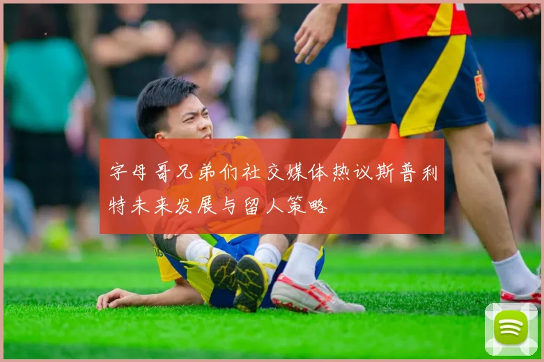 字母哥兄弟们社交媒体热议斯普利特未来发展与留人策略