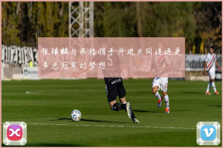 张镇麟与弗格携手并进共同追逐更多总冠军的梦想