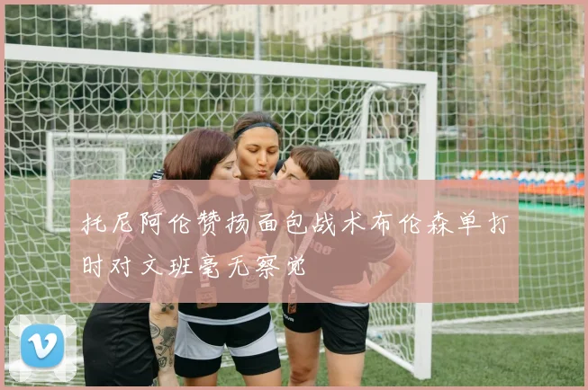 托尼阿伦赞扬面包战术布伦森单打时对文班毫无察觉