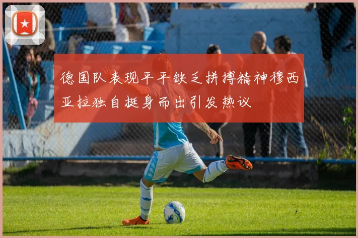 德国队表现平平缺乏拼搏精神穆西亚拉独自挺身而出引发热议