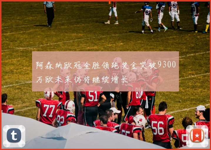 阿森纳欧冠全胜领跑奖金突破9300万欧未来仍将继续增长