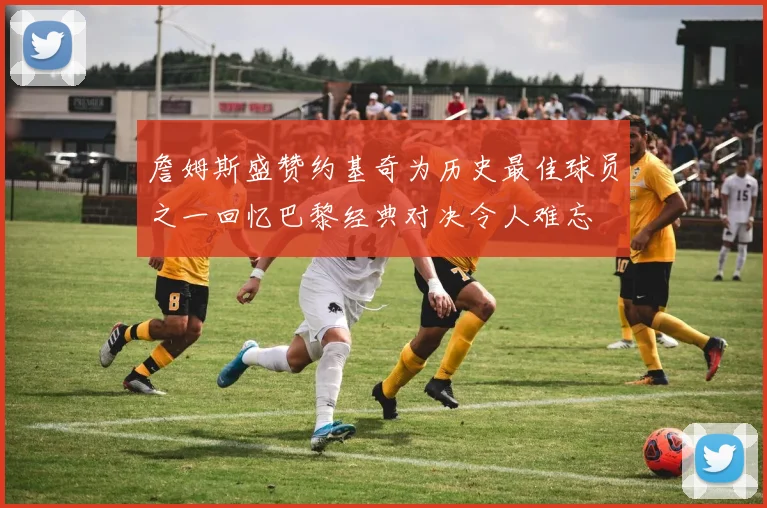 詹姆斯盛赞约基奇为历史最佳球员之一回忆巴黎经典对决令人难忘
