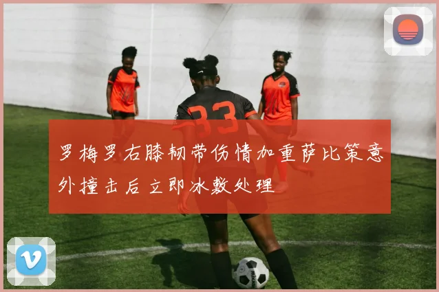 罗梅罗右膝韧带伤情加重萨比策意外撞击后立即冰敷处理