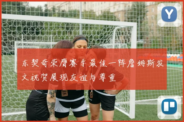 东契奇荣膺赛季最佳一阵詹姆斯发文祝贺展现友谊与尊重