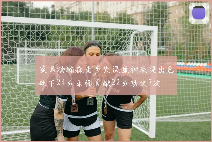 菜鸟杨瀚森走步失误康神表现出色砍下24分乐福贡献22分助攻7次