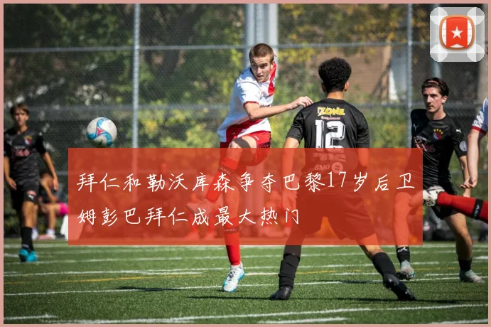 拜仁和勒沃库森争夺巴黎17岁后卫姆彭巴拜仁成最大热门