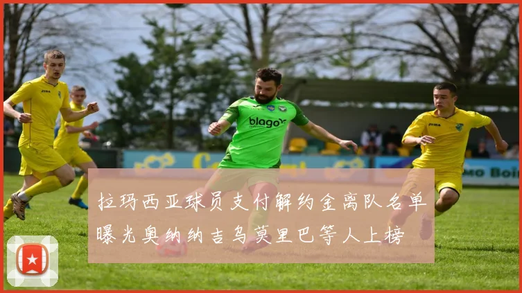 拉玛西亚球员支付解约金离队名单曝光奥纳纳吉乌莫里巴等人上榜