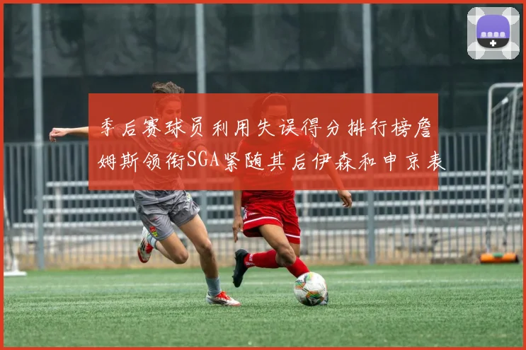 季后赛球员利用失误得分排行榜詹姆斯领衔SGA紧随其后伊森和申京表现不俗
