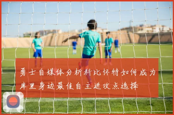 勇士自媒体分析科比怀特如何成为库里身边最佳自主进攻点选择