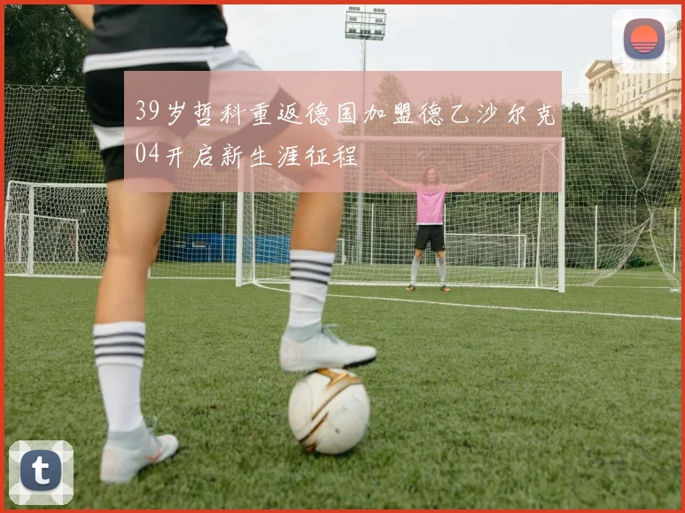 39岁哲科重返德国加盟德乙沙尔克04开启新生涯征程