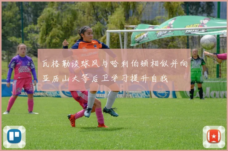 瓦格勒谈球风与哈利伯顿相似并向亚历山大等后卫学习提升自我