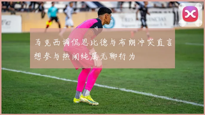 马克西调侃恩比德与布朗冲突直言想参与热闹纯属无聊行为