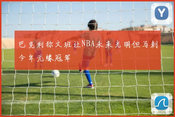 巴克利称文班让NBA未来光明但马刺今年无缘冠军