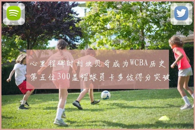 心里程碑时刻坎贝奇成为WCBA历史第五位300盖帽球员卡多佐得分突破1000大关