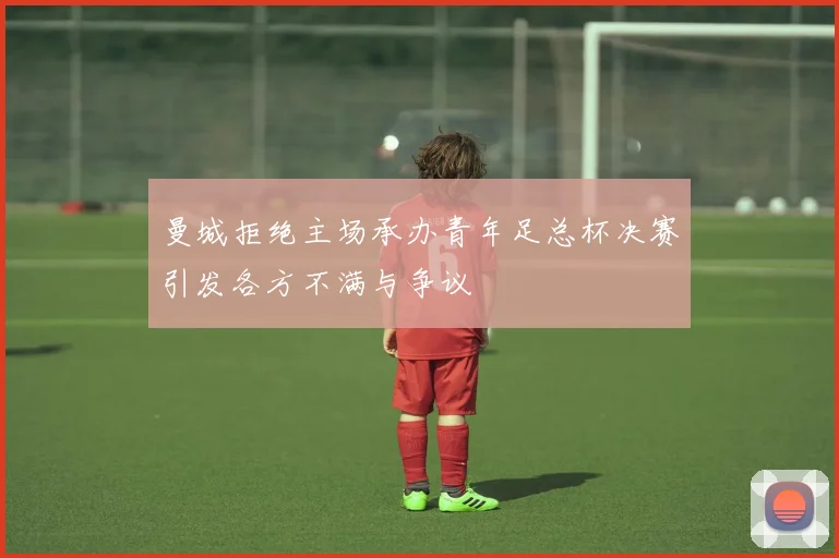 曼城拒绝主场承办青年足总杯决赛引发各方不满与争议