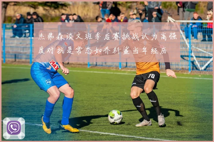 杰弗森谈文班季后赛挑战认为高强度对抗是常态如乔科鲨当年经历